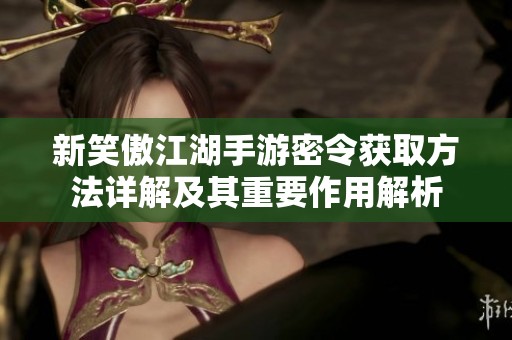 新笑傲江湖手游密令获取方法详解及其重要作用解析