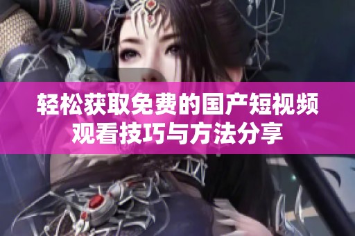 轻松获取免费的国产短视频观看技巧与方法分享