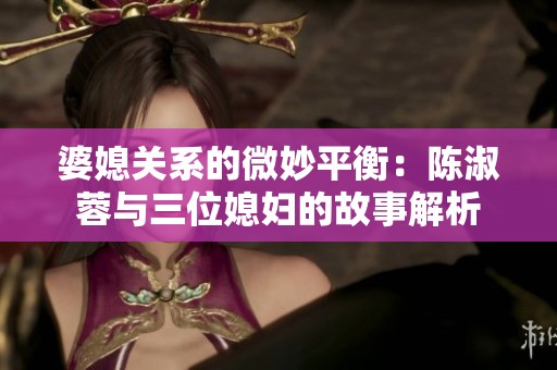 婆媳关系的微妙平衡：陈淑蓉与三位媳妇的故事解析