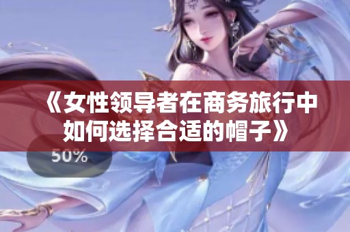 《女性领导者在商务旅行中如何选择合适的帽子》