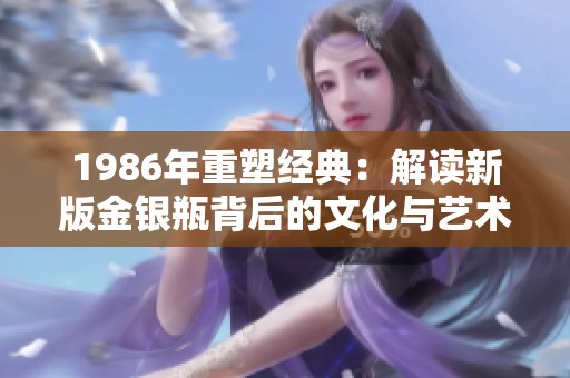 1986年重塑经典：解读新版金银瓶背后的文化与艺术价值