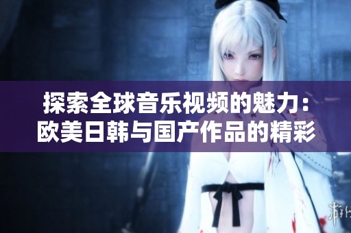 探索全球音乐视频的魅力：欧美日韩与国产作品的精彩对比