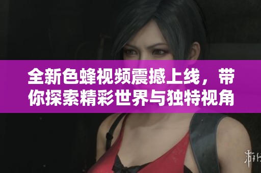 全新色蜂视频震撼上线，带你探索精彩世界与独特视角