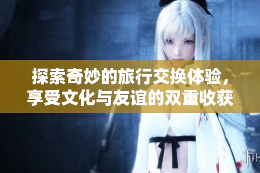 探索奇妙的旅行交换体验，享受文化与友谊的双重收获