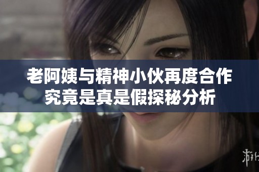 老阿姨与精神小伙再度合作究竟是真是假探秘分析