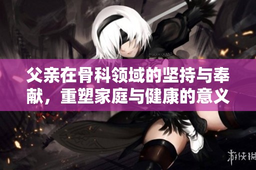 父亲在骨科领域的坚持与奉献，重塑家庭与健康的意义