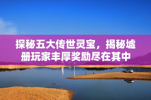 探秘五大传世灵宝，揭秘墟册玩家丰厚奖励尽在其中