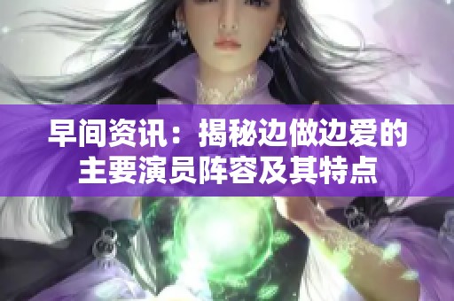 早间资讯：揭秘边做边爱的主要演员阵容及其特点