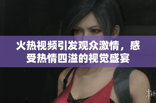 火热视频引发观众激情，感受热情四溢的视觉盛宴