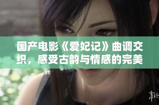 国产电影《爱妃记》曲调交织，感受古韵与情感的完美结合