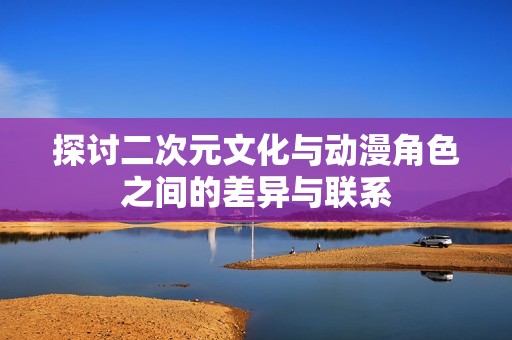 探讨二次元文化与动漫角色之间的差异与联系
