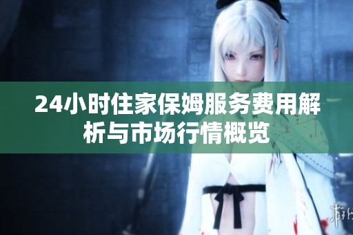 24小时住家保姆服务费用解析与市场行情概览