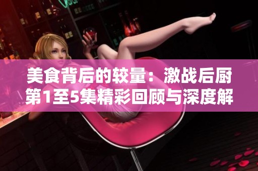 美食背后的较量：激战后厨第1至5集精彩回顾与深度解析