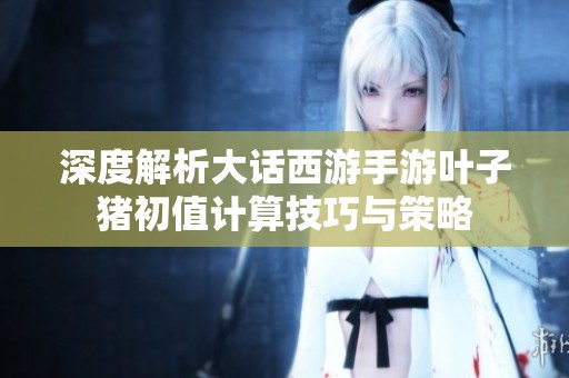 深度解析大话西游手游叶子猪初值计算技巧与策略
