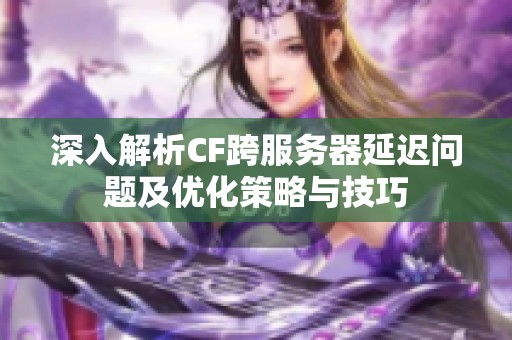 深入解析CF跨服务器延迟问题及优化策略与技巧