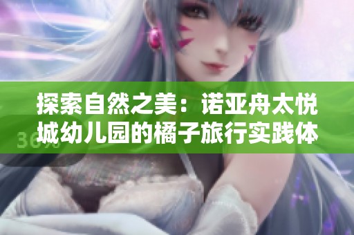 探索自然之美：诺亚舟太悦城幼儿园的橘子旅行实践体验