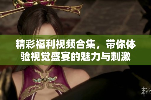 精彩福利视频合集，带你体验视觉盛宴的魅力与刺激