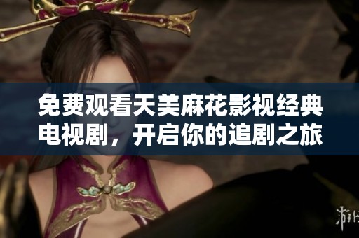 免费观看天美麻花影视经典电视剧，开启你的追剧之旅