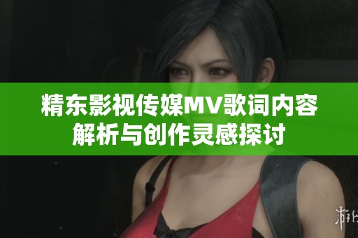 精东影视传媒MV歌词内容解析与创作灵感探讨