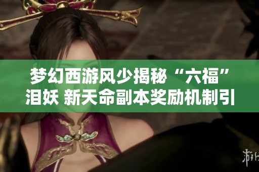 梦幻西游风少揭秘“六福”泪妖 新天命副本奖励机制引发热议