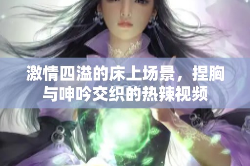 激情四溢的床上场景，捏胸与呻吟交织的热辣视频