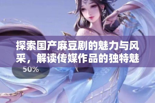 探索国产麻豆剧的魅力与风采，解读传媒作品的独特魅力