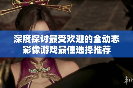 深度探讨最受欢迎的全动态影像游戏最佳选择推荐