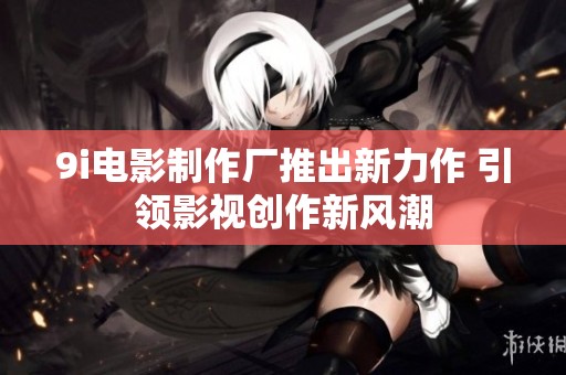 9i电影制作厂推出新力作 引领影视创作新风潮