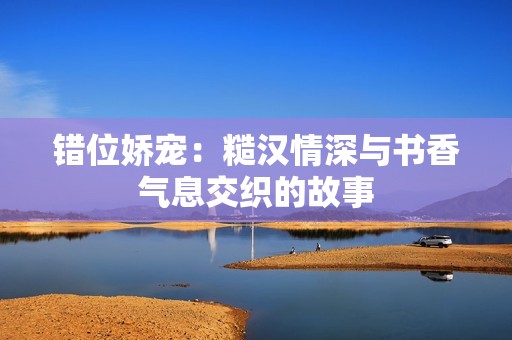 错位娇宠：糙汉情深与书香气息交织的故事