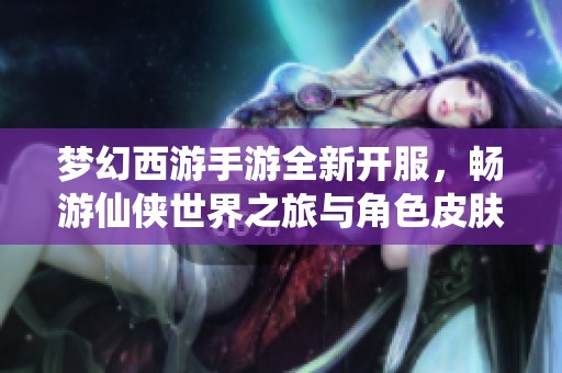 梦幻西游手游全新开服，畅游仙侠世界之旅与角色皮肤盛宴等你参与