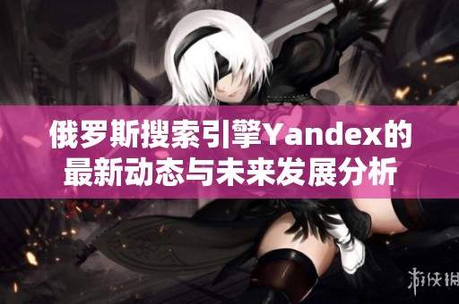 俄罗斯搜索引擎Yandex的最新动态与未来发展分析