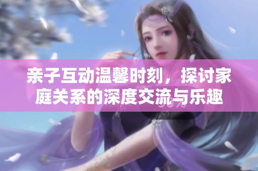 亲子互动温馨时刻，探讨家庭关系的深度交流与乐趣