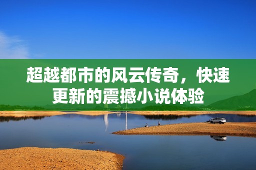 超越都市的风云传奇，快速更新的震撼小说体验