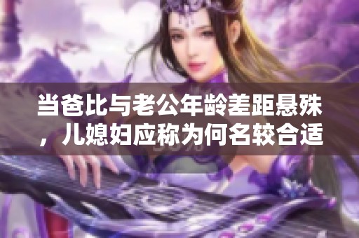 当爸比与老公年龄差距悬殊，儿媳妇应称为何名较合适