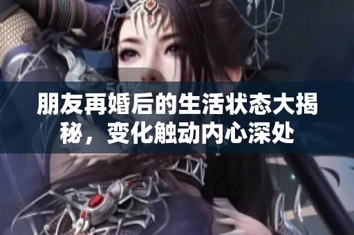 朋友再婚后的生活状态大揭秘，变化触动内心深处