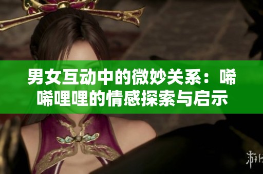 男女互动中的微妙关系：唏唏哩哩的情感探索与启示