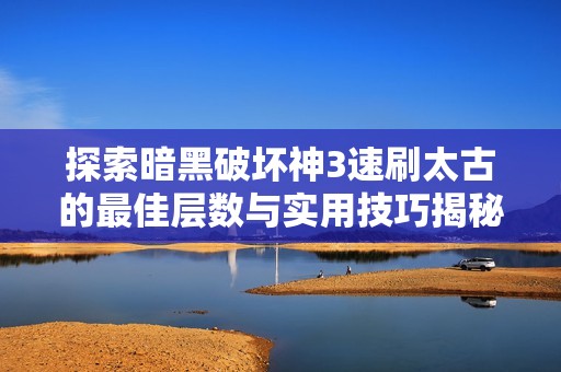 探索暗黑破坏神3速刷太古的最佳层数与实用技巧揭秘