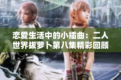 恋爱生活中的小插曲：二人世界拔萝卜第八集精彩回顾