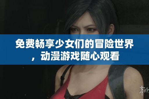 免费畅享少女们的冒险世界，动漫游戏随心观看
