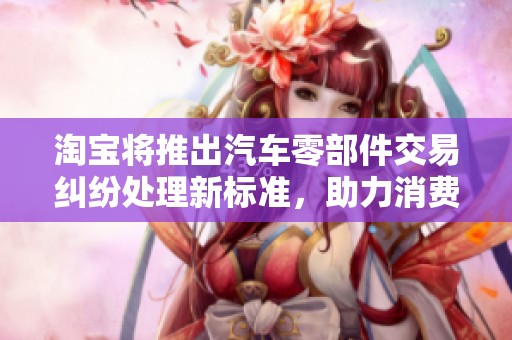 淘宝将推出汽车零部件交易纠纷处理新标准，助力消费者维权