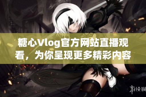 糖心Vlog官方网站直播观看，为你呈现更多精彩内容