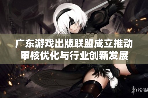 广东游戏出版联盟成立推动审核优化与行业创新发展