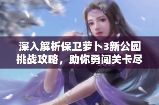 深入解析保卫萝卜3新公园挑战攻略，助你勇闯关卡尽享胜利