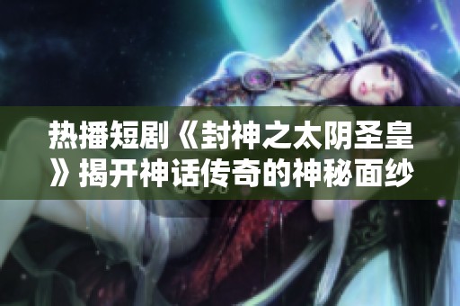 热播短剧《封神之太阴圣皇》揭开神话传奇的神秘面纱