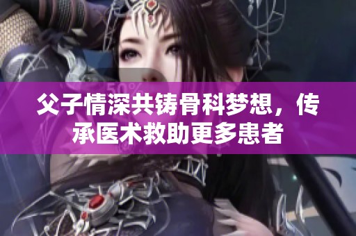 父子情深共铸骨科梦想，传承医术救助更多患者