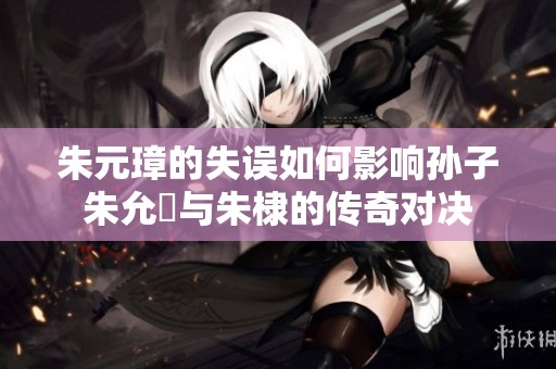朱元璋的失误如何影响孙子朱允炆与朱棣的传奇对决