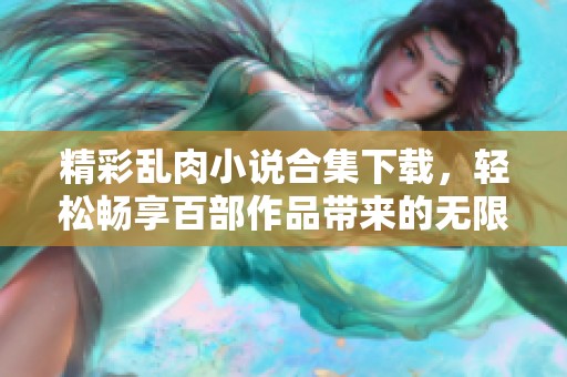 精彩乱肉小说合集下载，轻松畅享百部作品带来的无限乐趣