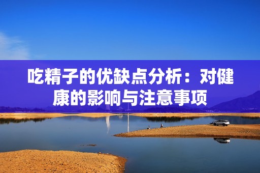 吃精子的优缺点分析：对健康的影响与注意事项