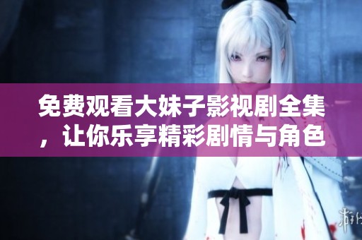 免费观看大妹子影视剧全集，让你乐享精彩剧情与角色互动