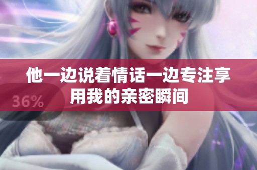 他一边说着情话一边专注享用我的亲密瞬间